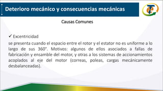 Deterioro mecánico y consecuencias mecánicas
 Excentricidad
se presenta cuando el espacio entre el rotor y el estator no es uniforme a lo
largo de sus 360°. Motivos: algunos de ellos asociados a fallas de
fabricación y ensamble del motor, y otras a los sistemas de accionamientos
acoplados al eje del motor (correas, poleas, cargas mecánicamente
desbalanceadas).
Causas Comunes
 