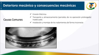 Deterioro mecánico y consecuencias mecánicas
 Erosión Eléctrica
 Transporte y almacenamiento (periodos de no operación prolongada)
inadecuado.
 Instalación y montaje de los rodamientos de forma incorrecta
Causas Comunes
 