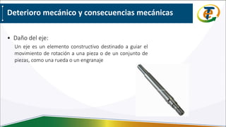 Deterioro mecánico y consecuencias mecánicas
• Daño del eje:
Un eje es un elemento constructivo destinado a guiar el
movimiento de rotación a una pieza o de un conjunto de
piezas, como una rueda o un engranaje
 