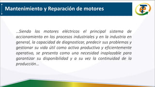 …Siendo los motores eléctricos el principal sistema de
accionamiento en los procesos industriales y en la industria en
general, la capacidad de diagnosticar, predecir sus problemas y
gestionar su vida útil como activo productivo y eficientemente
operativo, se presenta como una necesidad inaplazable para
garantizar su disponibilidad y a su vez la continuidad de la
producción…
Mantenimiento y Reparación de motores
 