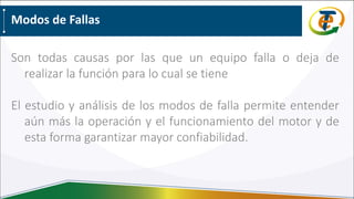 Modos de Fallas
Son todas causas por las que un equipo falla o deja de
realizar la función para lo cual se tiene
El estudio y análisis de los modos de falla permite entender
aún más la operación y el funcionamiento del motor y de
esta forma garantizar mayor confiabilidad.
 
