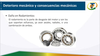 Deterioro mecánico y consecuencias mecánicas
• Daño en Rodamientos:
El rodamiento es la parte de desgaste del motor y son los
que soportan esfuerzos, ya sean axiales, radiales, o una
combinación de ambos.
 