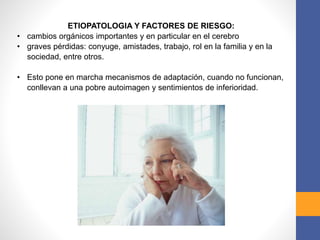 ETIOPATOLOGIA Y FACTORES DE RIESGO:
• cambios orgánicos importantes y en particular en el cerebro
• graves pérdidas: conyuge, amistades, trabajo, rol en la familia y en la
sociedad, entre otros.
• Esto pone en marcha mecanismos de adaptación, cuando no funcionan,
conllevan a una pobre autoimagen y sentimientos de inferioridad.
 