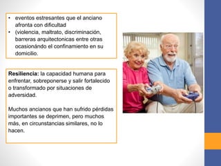 • eventos estresantes que el anciano
afronta con dificultad
• (violencia, maltrato, discriminación,
barreras arquitectonicas entre otras
ocasionándo el confinamiento en su
domicilio.
Resiliencia: la capacidad humana para
enfrentar, sobreponerse y salir fortalecido
o transformado por situaciones de
adversidad.
Muchos ancianos que han sufrido pérdidas
importantes se deprimen, pero muchos
más, en circunstancias similares, no lo
hacen.
 