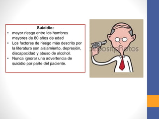 Suicidio:
• mayor riesgo entre los hombres
mayores de 80 años de edad
• Los factores de riesgo más descrito por
la literatura son aislamiento, depresión,
discapacidad y abuso de alcohol.
• Nunca ignorar una advertencia de
suicidio por parte del paciente.
 