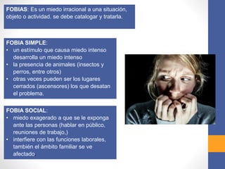 FOBIAS: Es un miedo irracional a una situación,
objeto o actividad. se debe catalogar y tratarla.
FOBIA SIMPLE:
• un estímulo que causa miedo intenso
desarrolla un miedo intenso
• la presencia de animales (insectos y
perros, entre otros)
• otras veces pueden ser los lugares
cerrados (ascensores) los que desatan
el problema.
FOBIA SOCIAL:
• miedo exagerado a que se le exponga
ante las personas (hablar en público,
reuniones de trabajo,)
• interfiere con las funciones laborales,
también el ámbito familiar se ve
afectado.
 