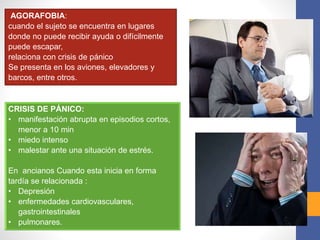 AGORAFOBIA:
cuando el sujeto se encuentra en lugares
donde no puede recibir ayuda o difícilmente
puede escapar,
relaciona con crisis de pánico
Se presenta en los aviones, elevadores y
barcos, entre otros.
CRISIS DE PÁNICO:
• manifestación abrupta en episodios cortos,
menor a 10 min
• miedo intenso
• malestar ante una situación de estrés.
En ancianos Cuando esta inicia en forma
tardía se relacionada :
• Depresión
• enfermedades cardiovasculares,
gastrointestinales
• pulmonares.
 