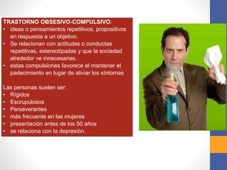 TRASTORNO OBSESIVO-COMPULSIVO:
• ideas o pensamientos repetitivos, propositivos
en respuesta a un objetivo.
• Se relacionan con actitudes o conductas
repetitivas, estereotipadas y que la sociedad
alrededor ve innecesarias.
• estas compulsiones favorece el mantener el
padecimiento en lugar de aliviar los síntomas
Las personas suelen ser:
• Rígidos
• Escrupulosos
• Perseverantes
• más frecuente en las mujeres
• presentación antes de los 50 años
• se relaciona con la depresión.
 