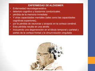 ENFERMEDAD DE ALZHEIMER:
• Enfermedad neurodegenerativa
• deterioro cognitivo y trastornos conductuales.
• pérdida de la memoria inmediata
• Y otras capacidades mentales (tales como las capacidades
cognitivas superiores).
• por la pérdida de neuronas y sinapsis en la corteza cerebral.
• Esta pérdida resulta en una atrofia
• incluyendo una degeneración en el lóbulo temporal y parietal y
partes de la corteza frontal y la circunvolución cingulada
 