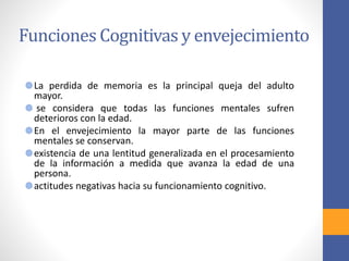 Funciones Cognitivas y envejecimiento
La perdida de memoria es la principal queja del adulto
mayor.
se considera que todas las funciones mentales sufren
deterioros con la edad.
En el envejecimiento la mayor parte de las funciones
mentales se conservan.
existencia de una lentitud generalizada en el procesamiento
de la información a medida que avanza la edad de una
persona.
actitudes negativas hacia su funcionamiento cognitivo.
 