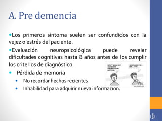 A. Pre demencia
Los primeros síntoma suelen ser confundidos con la
vejez o estrés del paciente.
Evaluación neuropsicológica puede revelar
dificultades cognitivas hasta 8 años antes de los cumplir
los criterios de diagnóstico.
 Pérdida de memoria
 No recordar hechos recientes
 Inhabilidad para adquirir nueva información.
3
5
 