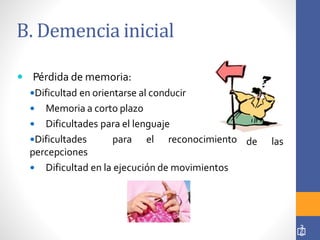 B. Demencia inicial
 Pérdida de memoria:
Dificultad en orientarse al conducir
 Memoria a corto plazo
 Dificultades para el lenguaje
Dificultades para el reconocimiento
percepciones
 Dificultad en la ejecución de movimientos
de las
3
6
 
