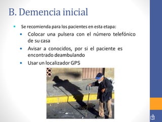 B. Demencia inicial
3
7
 Se recomienda para los pacientes en esta etapa:
 Colocar una pulsera con el número telefónico
de su casa
 Avisar a conocidos, por si el paciente es
encontrado deambulando
 Usar un localizador GPS
 