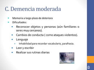 C. Demencia moderada
 Memoria a largo plazo de deteriora
 Dificultades:
 Reconocer objetos y personas (aún familiares o
seres muy cercanos).
 Cambios de conducta ( como ataques violentos).
 Lenguaje
 Inhabilidad para recordar vocabulario, parafrasia.
 Leer y escribir
 Realizar sus rutinas diarias
3
8
 