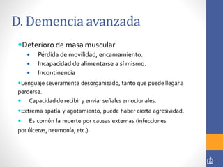 D. Demencia avanzada
3
9
Deterioro de masa muscular
 Pérdida de movilidad, encamamiento.
 Incapacidad de alimentarse a sí mismo.
 Incontinencia
Lenguaje severamente desorganizado, tanto que puede llegar a
perderse.
 Capacidad de recibir y enviar señales emocionales.
Extrema apatía y agotamiento, puede haber cierta agresividad.
 Es común la muerte por causas externas (infecciones
por úlceras, neumonía, etc.).
 