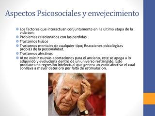 Aspectos Psicosociales y envejecimiento
Los factores que interactuan conjuntamente en la ultima etapa de la
vida son:
Problemas relacionados con las perdidas
Trastornos físicos
Trastornos mentales de cualquier tipo; Reacciones psicológicas
propias de la personalidad.
Trastornos afectivos
Al no existir nuevas aportaciones para el anciano, este se apega a lo
adquirido y evoluciona dentro de un universo restringido. Esto
produce una regresión intelectual que genera un vacío afectivo el cual
conlleva a mayor deterioro por falta de estimulación.
 