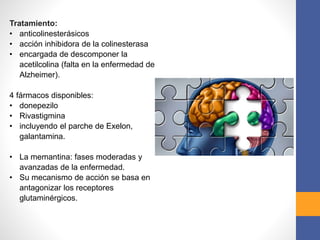 Tratamiento:
• anticolinesterásicos
• acción inhibidora de la colinesterasa
• encargada de descomponer la
acetilcolina (falta en la enfermedad de
Alzheimer).
4 fármacos disponibles:
• donepezilo
• Rivastigmina
• incluyendo el parche de Exelon,
galantamina.
• La memantina: fases moderadas y
avanzadas de la enfermedad.
• Su mecanismo de acción se basa en
antagonizar los receptores
glutaminérgicos.
 