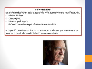 Enfermedades:
las enfermedades en esta etapa de la vida adquieren una manifestación.
• clínica distinta
• Complejidad
• latencia prolongada
• daños irreversibles que afectan la funcionalidad.
la depresión pasa inadvertida en los ancianos es debido a que se considera un
fenómeno propio del envejecimiento y no una patología.
 