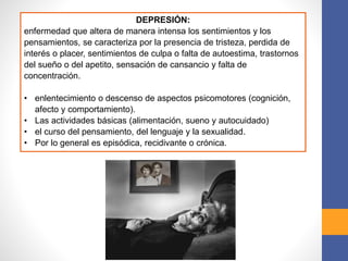 DEPRESIÓN:
enfermedad que altera de manera intensa los sentimientos y los
pensamientos, se caracteriza por la presencia de tristeza, perdida de
interés o placer, sentimientos de culpa o falta de autoestima, trastornos
del sueño o del apetito, sensación de cansancio y falta de
concentración.
• enlentecimiento o descenso de aspectos psicomotores (cognición,
afecto y comportamiento).
• Las actividades básicas (alimentación, sueno y autocuidado)
• el curso del pensamiento, del lenguaje y la sexualidad.
• Por lo general es episódica, recidivante o crónica.
 