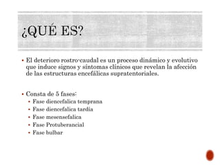  El deterioro rostro-caudal es un proceso dinámico y evolutivo
que induce signos y síntomas clínicos que revelan la afección
de las estructuras encefálicas supratentoriales.
 Consta de 5 fases:
 Fase diencefalica temprana
 Fase diencefalica tardía
 Fase mesensefalica
 Fase Protuberancial
 Fase bulbar
 