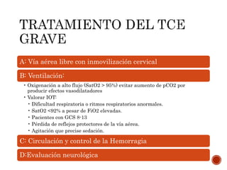 A: Vía aérea libre con inmovilización cervical
B: Ventilación:
• Oxigenación a alto flujo (SatO2 > 95%) evitar aumento de pCO2 por
producir efectos vasodilatadores
• Valorar IOT:
• Dificultad respiratoria o ritmos respiratorios anormales.
• SatO2 <92% a pesar de FiO2 elevadas.
• Pacientes con GCS 8-13
• Pérdida de reflejos protectores de la vía aérea.
• Agitación que precise sedación.
C: Circulación y control de la Hemorragia
D:Evaluación neurológica
 