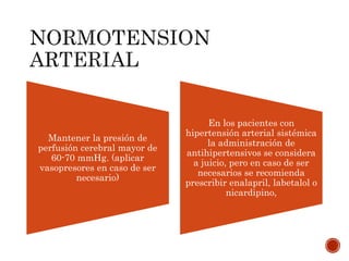 Mantener la presión de
perfusión cerebral mayor de
60-70 mmHg. (aplicar
vasopresores en caso de ser
necesario)
En los pacientes con
hipertensión arterial sistémica
la administración de
antihipertensivos se considera
a juicio, pero en caso de ser
necesarios se recomienda
prescribir enalapril, labetalol o
nicardipino,
 