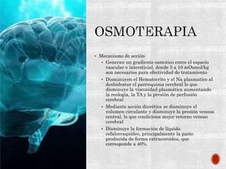  Mecanismo de acción:
 Generan un gradiente osmotico entre el espacio
vascular e intersticial, donde 5 a 10 mOsmol/kg
son necesarios para efectividad de tratamiento
 Disminuyen el Hematocrito y el Na plasmatico al
deshidratar el parénquima cerebral lo que
disminuye la viscosidad plasmática aumentando
la reología, la TA y la presión de perfusión
cerebral
 Mediante acción diurética se disminuye el
volumen circulante y disminuye la presión venosa
central, lo que condiciona mejor retorno venoso
cerebral
 Disminuye la formación de líquido
cefalorraquídeo, principalmente la parte
producida de forma extracoroidea, que
corresponde a 40%.
 