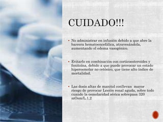  No administrar en infusión debido a que abre la
barrera hematoencefálica, atravesándola,
aumentando el edema vasogénico.
 Evitarlo en combinación con corticoesteroides y
fenitoína, debido a que puede provocar un estado
hiperosmolar no cetósico, que tiene alto índice de
mortalidad.
 Las dosis altas de manitol conllevan mayor
riesgo de provocar Lesión renal aguda, sobre todo
cuando la osmolaridad sérica sobrepasa 320
mOsm/L.1,2
 