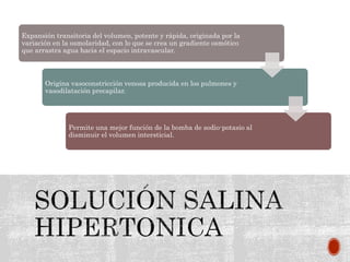 Expansión transitoria del volumen, potente y rápida, originada por la
variación en la osmolaridad, con lo que se crea un gradiente osmótico
que arrastra agua hacia el espacio intravascular.
Origina vasoconstricción venosa producida en los pulmones y
vasodilatación precapilar.
Permite una mejor función de la bomba de sodio-potasio al
disminuir el volumen intersticial.
 