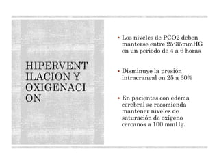  Los niveles de PCO2 deben
manterse entre 25-35mmHG
en un periodo de 4 a 6 horas
 Disminuye la presión
intracraneal en 25 a 30%
 En pacientes con edema
cerebral se recomienda
mantener niveles de
saturación de oxígeno
cercanos a 100 mmHg.
 