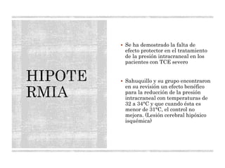  Se ha demostrado la falta de
efecto protector en el tratamiento
de la presión intracraneal en los
pacientes con TCE severo
 Sahuquillo y su grupo encontraron
en su revisión un efecto benéfico
para la reducción de la presión
intracraneal con temperaturas de
32 a 34°C y que cuando ésta es
menor de 31°C, el control no
mejora. (Lesión cerebral hipóxico
isquémica)
 