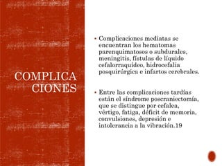 COMPLICA
CIONES
 Complicaciones mediatas se
encuentran los hematomas
parenquimatosos o subdurales,
meningitis, fístulas de líquido
cefalorraquídeo, hidrocefalia
posquirúrgica e infartos cerebrales.
 Entre las complicaciones tardías
están el síndrome poscraniectomía,
que se distingue por cefalea,
vértigo, fatiga, déficit de memoria,
convulsiones, depresión e
intolerancia a la vibración.19
 