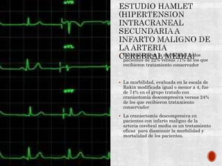  Disminución en la mortalidad de los
pacientes de 22% versus 71% de los que
recibieron tratamiento conservador
 La morbilidad, evaluada en la escala de
Rakin modificada igual o menor a 4, fue
de 74% en el grupo tratado con
craniectomía descompresiva versus 24%
de los que recibieron tratamiento
conservador
 La craniectomía descompresiva en
pacientes con infarto maligno de la
arteria cerebral media es un tratamiento
eficaz para disminuir la morbilidad y
mortalidad de los pacientes.
 