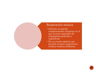 Respiración atáxica
• Ostenta un patrón
completamente irregular en el
que ocurren episodios de
respiración profunda y
superficial.
• Es un evento agónico que
precede al paro respiratorio;
traduce lesiones bulbares.
 