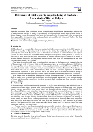 Journal of Law, Policy and Globalization                                                              www.iiste.org
ISSN 2224-3240 (Paper) ISSN 2224-3259 (Online)
Vol 3, 2012



      Determents of child labour in carpet industry of Kashmir –
                  A case study of District Kulgam
                                                    Aasif Nengroo
                         Post Graduate Department of Economics, University of Kashmir.
                                                 Email asifeco.ku@gmail.com
Abstract
Like most problems in India, child labour in spite of rampant adult unemployment, is a by-product emerging out
of socio-economic structure of society. After thorough investigation of the sample study of child labour in
district Kulgam, various determents of child labour has been analysed in the present study. Also measures have
been suggested for the reduction in the incidence of child labour and for their betterment. We hope that these
measures would bring some good results.
Keywords: Child labour, demand, supply, income, wages, illiteracy.


1. Introduction
Childhood should be a period of joy. Innocence trust and spirited spontaneous activity. It should be a period of
health, to be member of the society in all its forms viz. the family, the neighborhood, the school etc. and
ultimately the nation itself. But alas it is not so far millions and millions of our less fortunate and deprived
children. It is these unlucky and uncared for children who provide cheap labour for the profiteers. A child not at
the school or in the protective care of the family should be matter of national disgrace. But we are so insured to
so many forms of inequalities and exploitation that child labour too is taken very philosophically as one more
regrettable form of more “backwardness”.
   Child labour is an unforgivable waste of precious talents and assets for the future growth. It stands in the way
of the democratic mode of life since children at drudgery cannot grow up to enlightened citizens. Child labour
has been a problem with us for many countries. It was hoped that with the advent of freedom in 1947 this evil
would be eradicated. On the contrary the problem has assumed more monstrous dimensions. As in the case of
many other evils such as dowry, bonded labour, there has been a ceaseless experience of exhortation
sermonisation, expressions of pious platitudes but no real action. Also as in other cases there is plenty of
legislation but no real action to implement even the wildest previous of the various acts governing child labour.
   In the present paper an attempt has been made to examine the major parameters of the child labour market.
Both the market forces of demand and supply factors have been analysed. A small survey area in district Kulgam
of Jammu and Kashmir has been selected in order to have an in-depth knowledge and direct interaction with the
employed children.
2. Methodology
In the present study, multistage sampling has been used. In the first stage Qoimoh block was selected because of
concentration of more carpet weaving units, employment of large number of children in the caret weaving
industry and easy accessibility. In the second stage it was decided to take the sample of 100 households from
five villages (20% from each) which have higher concentration of child labour and where there is evidence of
large scale carpet weaving at the village level. Hence with the help of key persons (village elders) a sample of
five villages via Brazloo, Bachroo, Hum-Shale- Bug, Tangan and Badroo were selected in the present study. In
the third stage a list of carpet weaving units/households from selected villages was prepared with the help of
village leaders and others having knowledge about carpet weaving units in the village. Only those households
were interviewed were there was at least one child in the age group of 6-14 years employed in the carpet
weaving. Thus a sample of 162 child labours was taken for the present study. As per objectives of the study
parents and employers were interviewed.
       Personal interviews and observation methods were resorted to in order to collect relevant data. Interviews
of child labours and employers were conducted with the pre-tested questionnaires and schedules. Personal
observation schedule was also found up by the researcher at the work place of child labour. The data thus
collected was analysed and has been presented in tabular form.
3. Demand of child labour
The child labour is demanded for a variety of reasons. On the bases of sample survey, the table 1 shows why
employers prefer child labours in their looms.


                                                          31
 