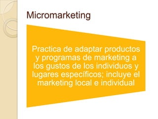 Micromarketing
Practica de adaptar productos
y programas de marketing a
los gustos de los individuos y
lugares específicos; incluye el
marketing local e individual
 