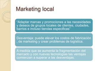 Marketing local
“Adaptar marcas y promociones a las necesidades
y deseos de grupos locales de clientes, ciudades,
barrios e incluso tiendas especificas”
Desventaja: puede elevar los costos de fabricación
, de marketing y crear problemas de logística.
A medida que se aumenta la fragmentación del
mercado y con nuevas tecnologías las ventajas
comienzan a superar a las desventajas.
 