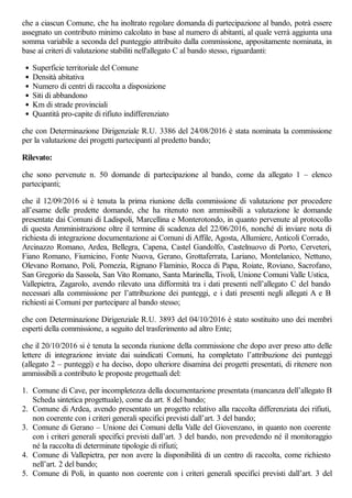 che a ciascun Comune, che ha inoltrato regolare domanda di partecipazione al bando, potrà essere
assegnato un contributo minimo calcolato in base al numero di abitanti, al quale verrà aggiunta una
somma variabile a seconda del punteggio attribuito dalla commissione, appositamente nominata, in
base ai criteri di valutazione stabiliti nell'allegato C al bando stesso, riguardanti:
Superficie territoriale del Comune
Densità abitativa
Numero di centri di raccolta a disposizione
Siti di abbandono
Km di strade provinciali
Quantità pro-capite di rifiuto indifferenziato
che con Determinazione Dirigenziale R.U. 3386 del 24/08/2016 è stata nominata la commissione
per la valutazione dei progetti partecipanti al predetto bando;
Rilevato:
che sono pervenute n. 50 domande di partecipazione al bando, come da allegato 1 – elenco
partecipanti;
che il 12/09/2016 si è tenuta la prima riunione della commissione di valutazione per procedere
all’esame delle predette domande, che ha ritenuto non ammissibili a valutazione le domande
presentate dai Comuni di Ladispoli, Marcellina e Monterotondo, in quanto pervenute al protocollo
di questa Amministrazione oltre il termine di scadenza del 22/06/2016, nonché di inviare nota di
richiesta di integrazione documentazione ai Comuni di Affile, Agosta, Allumiere, Anticoli Corrado,
Arcinazzo Romano, Ardea, Bellegra, Capena, Castel Gandolfo, Castelnuovo di Porto, Cerveteri,
Fiano Romano, Fiumicino, Fonte Nuova, Gerano, Grottaferrata, Lariano, Montelanico, Nettuno,
Olevano Romano, Poli, Pomezia, Rignano Flaminio, Rocca di Papa, Roiate, Roviano, Sacrofano,
San Gregorio da Sassola, San Vito Romano, Santa Marinella, Tivoli, Unione Comuni Valle Ustica,
Vallepietra, Zagarolo, avendo rilevato una difformità tra i dati presenti nell’allegato C del bando
necessari alla commissione per l’attribuzione dei punteggi, e i dati presenti negli allegati A e B
richiesti ai Comuni per partecipare al bando stesso;
che con Determinazione Dirigenziale R.U. 3893 del 04/10/2016 è stato sostituito uno dei membri
esperti della commissione, a seguito del trasferimento ad altro Ente;
che il 20/10/2016 si è tenuta la seconda riunione della commissione che dopo aver preso atto delle
lettere di integrazione inviate dai suindicati Comuni, ha completato l’attribuzione dei punteggi
(allegato 2 – punteggi) e ha deciso, dopo ulteriore disamina dei progetti presentati, di ritenere non
ammissibili a contributo le proposte progettuali del:
1. Comune di Cave, per incompletezza della documentazione presentata (mancanza dell’allegato B
Scheda sintetica progettuale), come da art. 8 del bando;
2. Comune di Ardea, avendo presentato un progetto relativo alla raccolta differenziata dei rifiuti,
non coerente con i criteri generali specifici previsti dall’art. 3 del bando;
3. Comune di Gerano – Unione dei Comuni della Valle del Giovenzano, in quanto non coerente
con i criteri generali specifici previsti dall’art. 3 del bando, non prevedendo né il monitoraggio
né la raccolta di determinate tipologie di rifiuti;
4. Comune di Vallepietra, per non avere la disponibilità di un centro di raccolta, come richiesto
nell’art. 2 del bando;
5. Comune di Poli, in quanto non coerente con i criteri generali specifici previsti dall’art. 3 del
 