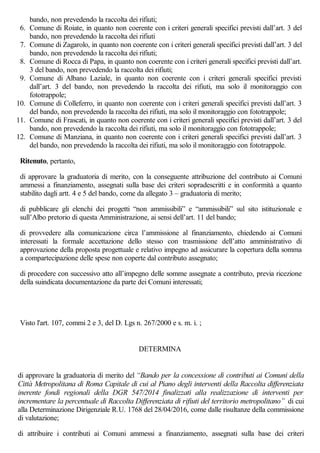 bando, non prevedendo la raccolta dei rifiuti;
6. Comune di Roiate, in quanto non coerente con i criteri generali specifici previsti dall’art. 3 del
bando, non prevedendo la raccolta dei rifiuti
7. Comune di Zagarolo, in quanto non coerente con i criteri generali specifici previsti dall’art. 3 del
bando, non prevedendo la raccolta dei rifiuti;
8. Comune di Rocca di Papa, in quanto non coerente con i criteri generali specifici previsti dall’art.
3 del bando, non prevedendo la raccolta dei rifiuti;
9. Comune di Albano Laziale, in quanto non coerente con i criteri generali specifici previsti
dall’art. 3 del bando, non prevedendo la raccolta dei rifiuti, ma solo il monitoraggio con
fototrappole;
10. Comune di Colleferro, in quanto non coerente con i criteri generali specifici previsti dall’art. 3
del bando, non prevedendo la raccolta dei rifiuti, ma solo il monitoraggio con fototrappole;
11. Comune di Frascati, in quanto non coerente con i criteri generali specifici previsti dall’art. 3 del
bando, non prevedendo la raccolta dei rifiuti, ma solo il monitoraggio con fototrappole;
12. Comune di Manziana, in quanto non coerente con i criteri generali specifici previsti dall’art. 3
del bando, non prevedendo la raccolta dei rifiuti, ma solo il monitoraggio con fototrappole.
Ritenuto, pertanto,
di approvare la graduatoria di merito, con la conseguente attribuzione del contributo ai Comuni
ammessi a finanziamento, assegnati sulla base dei criteri sopradescritti e in conformità a quanto
stabilito dagli artt. 4 e 5 del bando, come da allegato 3 – graduatoria di merito;
di pubblicare gli elenchi dei progetti “non ammissibili” e “ammissibili” sul sito istituzionale e
sull’Albo pretorio di questa Amministrazione, ai sensi dell’art. 11 del bando;
di provvedere alla comunicazione circa l’ammissione al finanziamento, chiedendo ai Comuni
interessati la formale accettazione dello stesso con trasmissione dell’atto amministrativo di
approvazione della proposta progettuale e relativo impegno ad assicurare la copertura della somma
a compartecipazione delle spese non coperte dal contributo assegnato;
di procedere con successivo atto all’impegno delle somme assegnate a contributo, previa ricezione
della suindicata documentazione da parte dei Comuni interessati;
Visto l'art. 107, commi 2 e 3, del D. Lgs n. 267/2000 e s. m. i. ;
DETERMINA
di approvare la graduatoria di merito del “Bando per la concessione di contributi ai Comuni della
Città Metropolitana di Roma Capitale di cui al Piano degli interventi della Raccolta differenziata
inerente fondi regionali della DGR 547/2014 finalizzati alla realizzazione di interventi per
incrementare la percentuale di Raccolta Differenziata di rifiuti del territorio metropolitano” di cui
alla Determinazione Dirigenziale R.U. 1768 del 28/04/2016, come dalle risultanze della commissione
di valutazione;
di attribuire i contributi ai Comuni ammessi a finanziamento, assegnati sulla base dei criteri
 