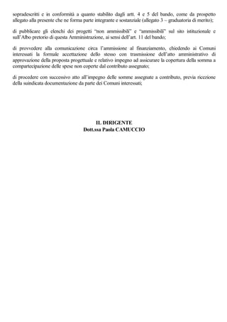 sopradescritti e in conformità a quanto stabilito dagli artt. 4 e 5 del bando, come da prospetto
allegato alla presente che ne forma parte integrante e sostanziale (allegato 3 – graduatoria di merito);
di pubblicare gli elenchi dei progetti “non ammissibili” e “ammissibili” sul sito istituzionale e
sull’Albo pretorio di questa Amministrazione, ai sensi dell’art. 11 del bando;
di provvedere alla comunicazione circa l’ammissione al finanziamento, chiedendo ai Comuni
interessati la formale accettazione dello stesso con trasmissione dell’atto amministrativo di
approvazione della proposta progettuale e relativo impegno ad assicurare la copertura della somma a
compartecipazione delle spese non coperte dal contributo assegnato;
di procedere con successivo atto all’impegno delle somme assegnate a contributo, previa ricezione
della suindicata documentazione da parte dei Comuni interessati;
IL DIRIGENTE
Dott.ssa Paola CAMUCCIO
 