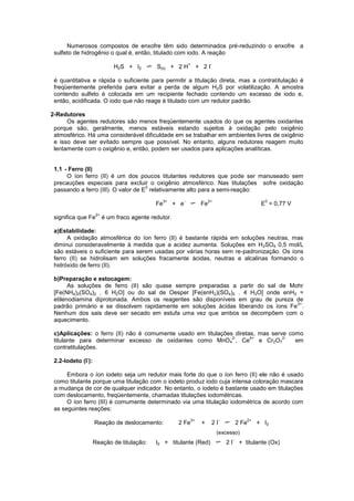 Numerosos compostos de enxofre têm sido determinados pré-reduzindo o enxofre a
sulfeto de hidrogênio o qual é, então, titulado com iodo. A reação
H2S + I2 S(s) + 2 H
+
+ 2 I
-
é quantitativa e rápida o suficiente para permitir a titulação direta, mas a contratitulação é
freqüentemente preferida para evitar a perda de algum H2S por volatilização. A amostra
contendo sulfeto é colocada em um recipiente fechado contendo um excesso de iodo e,
então, acidificada. O iodo que não reage é titulado com um redutor padrão.
2-Redutores
Os agentes redutores são menos freqüentemente usados do que os agentes oxidantes
porque são, geralmente, menos estáveis estando sujeitos à oxidação pelo oxigênio
atmosférico. Há uma considerável dificuldade em se trabalhar em ambientes livres de oxigênio
e isso deve ser evitado sempre que possível. No entanto, alguns redutores reagem muito
lentamente com o oxigênio e, então, podem ser usados para aplicações analíticas.
1.1 - Ferro (II)
O íon ferro (II) é um dos poucos titulantes redutores que pode ser manuseado sem
precauções especiais para excluir o oxigênio atmosférico. Nas titulações sofre oxidação
passando a ferro (III). O valor de E
0
relativamente alto para a semi-reação:
Fe
3+
+ e
-
Fe
2+
E
0
= 0,77 V
significa que Fe
2+
é um fraco agente redutor.
a)Estabilidade:
A oxidação atmosférica do íon ferro (II) é bastante rápida em soluções neutras, mas
diminui consideravelmente à medida que a acidez aumenta. Soluções em H2SO4 0,5 mol/L
são estáveis o suficiente para serem usadas por várias horas sem re-padronização. Os íons
ferro (II) se hidrolisam em soluções fracamente ácidas, neutras e alcalinas formando o
hidróxido de ferro (II).
b)Preparação e estocagem:
As soluções de ferro (II) são quase sempre preparadas a partir do sal de Mohr
[Fe(NH4)2(SO4)2 . 6 H2O] ou do sal de Oesper [Fe(enH2)(SO4)2 . 4 H2O] onde enH2 =
etilenodiamina diprotonada. Ambos os reagentes são disponíveis em grau de pureza de
padrão primário e se dissolvem rapidamente em soluções ácidas liberando os íons Fe
2+
.
Nenhum dos sais deve ser secado em estufa uma vez que ambos se decompõem com o
aquecimento.
c)Aplicações: o ferro (II) não é comumente usado em titulações diretas, mas serve como
titulante para determinar excesso de oxidantes como MnO4
2-
, Ce
4+
e Cr2O7
2-
em
contratitulações.
2.2-Iodeto (I
-
):
Embora o íon iodeto seja um redutor mais forte do que o íon ferro (II) ele não é usado
como titulante porque uma titulação com o iodeto produz iodo cuja intensa coloração mascara
a mudança de cor de qualquer indicador. No entanto, o iodeto é bastante usado em titulações
com deslocamento, freqüentemente, chamadas titulações iodométricas.
O íon ferro (III) é comumente determinado via uma titulação iodométrica de acordo com
as seguintes reações:
Reação de deslocamento: 2 Fe
3+
+ 2 I
-
2 Fe
2+
+ I2
(excesso)
Reação de titulação: I2 + titulante (Red) 2 I
-
+ titulante (Ox)
 
