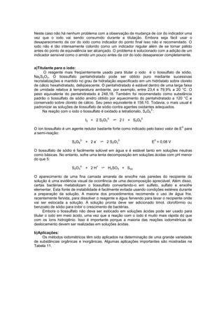 Neste caso não há nenhum problema com a observação da mudança de cor do indicador uma
vez que o iodo vai sendo consumido durante a titulação. Embora seja fácil usar o
desaparecimento da cor do iodo como indicador do ponto final isso não e recomendado. O
iodo não é tão intensamente colorido como um indicador regular além de se tornar pálido
antes do ponto de equivalência ser alcançado. O problema é solucionado com a adição de um
indicador sensível como o amido um pouco antes da cor do iodo desaparecer completamente.
a)Titulante para o iodo:
O reagente mais freqüentemente usado para titular o iodo é o tiossulfato de sódio,
Na2S2O3. O tiossulfato pentahidratado pode ser obtido puro mediante sucessivas
recristalizações e mantido no grau de hidratação especificado em um hidróstato sobre cloreto
de cálcio hexahidratado, deliqüescente. O pentahidratado é estável dentro de uma larga faixa
de umidade relativa à temperatura ambiente, por exemplo, entre 23,4 e 79,9% a 20 °C. O
peso equivalente do pentahidratado é 248,18. Também foi recomendado como substância
padrão o tiossulfato de sódio anidro obtido por aquecimento do pentahidratado a 120 °C e
conservado sobre cloreto de cálcio. Seu peso equivalente é 158,10. Todavia, o mais usual é
padronizar as soluções de tiossulfato de sódio contra agentes oxidantes adequados.
Na reação com o iodo o tiossulfato é oxidado a tetrationato, S4O6
2-
:
I2 + 2 S2O3
2-
2 I
-
+ S4O6
2-
O íon tiossulfato é um agente redutor bastante forte como indicado pelo baixo valor de E
0
para
a semi-reação:
S4O6
2-
+ 2 e
-
2 S2O3
2-
E
0
= 0,08 V
O tiossulfato de sódio é facilmente solúvel em água e é estável tanto em soluções neutras
como básicas. No entanto, sofre uma lenta decomposição em soluções ácidas com pH menor
do que 5:
S2O3
2-
+ 2 H
+
H2SO3 + S(s)
O aparecimento de uma fina camada amarela de enxofre nas paredes do recipiente da
solução é uma evidência visual da ocorrência de uma decomposição apreciável. Além disso,
certas bactérias metabolizam o tiossulfato convertendo-o em sulfeto, sulfato e enxofre
elementar. Esta fonte de instabilidade é facilmente evitada usando condições estéreis durante
a preparação da solução. A maioria dos procedimentos recomenda o uso de água fria,
recentemente fervida, para dissolver o reagente e água fervendo para lavar o recipiente onde
vai ser estocada a solução. À solução pronta deve ser adicionado timol, clorofórmio ou
benzoato de sódio para inibir o crescimento de bactérias.
Embora o tiossulfato não deva ser estocado em soluções ácidas pode ser usado para
titular o iodo em meio ácido, uma vez que a reação com o iodo é muito mais rápida do que
com os íons hidrogênio. Isso é importante porque a maioria das reações iodométricas de
deslocamento devem ser realizadas em soluções ácidas.
b)Aplicações:
Os métodos iodométricos têm sido aplicados na determinação de uma grande variedade
de substâncias orgânicas e inorgânicas. Algumas aplicações importantes são mostradas na
Tabela 11.
 