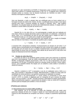 apresenta um valor redutimétrico de 99,99%. É dessecado a peso constante em dessecador
sobre ácido sulfúrico ou mediante aquecimento a 105–110 °C. O reagente não é solúvel em
soluções ácidas ou neutras, mas se dissolve facilmente em hidróxido de sódio 1 mol/L
levando à formação do oxiácido arsenito.
As2O3 + 6 NaOH 2 Na3AsO3 + 3 H2O
Uma vez dissolvido o óxido a solução deve ser acidificada para se tornar estável com a
formação do ácido de arsênio (III), H3AsO3. De fato, a acidificação deve ser feita o mais rápido
possível para evitar a possível oxidação do arsenito a arsenato, AsO4
3-
, pelo oxigênio
atmosférico. As soluções ácidas de arsenito são indefinidamente estáveis. A reação entre um
oxidante e o ácido arsênio (III) pode ser escrita como:
Ox + H3AsO3 Red + H3AsO4
Quando Ox é o íon cério (IV) ou o íon permanganato a reação deve ser realizada em
meio ácido. Ambas as reações são lentas e deve ser adicionado um catalisador, o tetróxido de
ósmio, OsO4, ou o monocloreto de iodo ICl que são usados para a reação do cério e o
monocloreto de iodo ou o íon iodato para a reação do permanganato.
Quando o H3AsO3 é usado para padronizar uma solução de iodo a reação de titulação
deve ser feita em meio básico. A constante de equilíbrio para a reação.
I2 + H3AsO3 2 I
-
+ H3AsO4 + 2 H
+
é somente 0,55 a temperatura ambiente. O tamponamento da solução em pH entre 7 e 9
mantém baixa a concentração de íons hidrogênio de modo a forçar que a reação se complete.
Em soluções com pH menor do que 7 a reação é bastante lenta e incompleta para permitir a
determinação do ponto final com exatidão; para valores de pH acima de 9 o iodo sofre uma
reação de desproporcionamento indesejada.
1.2- Oxalato de sódio (Na2C2O4)
O oxalato de sódio é um excelente padrão primário usado para padronizar os titulantes
cério (IV) e permanganato. Pode ser obtido comercialmente com um valor redutimétrico de
99,95%. É dessecado mediante aquecimento a 105–110 °C e não é higroscópico. Seu peso
equivalente é 67,00 g/eq. É facilmente solúvel em soluções ácidas formando o ácido oxálico,
H2C2O4, que é bastante estável. Na reação com um oxidante o ácido oxálico é convertido a
dióxido de carbono:
Ox + H2C2O4 → Red + CO2 (g) + 2 H
+
Quando o oxidante é o Ce
4+
é necessário o uso de um catalisador como o OsO4 ou o
ClO4
-
para aumentar a velocidade da reação. Alternativamente, o oxalato de sódio pode ser
solubilizado em ácido perclórico o que garante a presença do catalisador na solução.
A reação entre o íon permanganato e o ácido oxálico é complicada e muito lenta
mesmo a 90°C; no entanto, é catalisada pelo íon manganês (II) que é produto da reação.
Assim, uma vez iniciada, o íon Mn
2+
formado aumenta a velocidade da reação remanescente.
Alguns procedimentos sugerem o aquecimento da solução a mais ou menos 60°C durante a
primeira parte da titulação para acelerar o início da mesma.
2-Padrões para redutores
2.1-Hexanitratocerato de amônio [(NH4)2Ce(NO3)6]
Este reagente, que já foi discutido na seção dos titulantes, pode ser usado para
padronizar soluções de ferro (II). A reação é rápida em meio fortemente ácido e apesar da
maioria do cério tetravalente se complexar com ânions, a reação é usualmente representada
por:
Fe
2+
+ Ce
4+
Fe
3+
+ Ce
3+
 