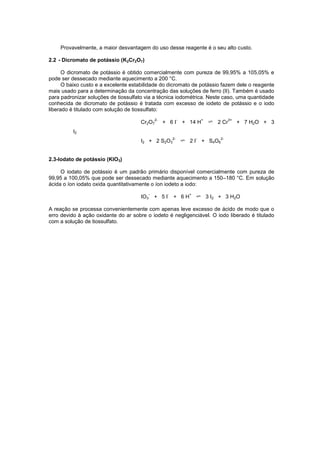 Provavelmente, a maior desvantagem do uso desse reagente é o seu alto custo.
2.2 - Dicromato de potássio (K2Cr2O7)
O dicromato de potássio é obtido comercialmente com pureza de 99,95% a 105,05% e
pode ser dessecado mediante aquecimento a 200 °C.
O baixo custo e a excelente estabilidade do dicromato de potássio fazem dele o reagente
mais usado para a determinação da concentração das soluções de ferro (II). Também é usado
para padronizar soluções de tiossulfato via a técnica iodométrica. Neste caso, uma quantidade
conhecida de dicromato de potássio é tratada com excesso de iodeto de potássio e o iodo
liberado é titulado com solução de tiossulfato:
Cr2O7
2-
+ 6 I
-
+ 14 H
+
2 Cr
3+
+ 7 H2O + 3
I2
I2 + 2 S2O3
2-
2 I
-
+ S4O6
2-
2.3-Iodato de potássio (KIO3)
O iodato de potássio é um padrão primário disponível comercialmente com pureza de
99,95 a 100,05% que pode ser dessecado mediante aquecimento a 150–180 °C. Em solução
ácida o íon iodato oxida quantitativamente o íon iodeto a iodo:
IO3
-
+ 5 I
-
+ 6 H
+
3 I2 + 3 H2O
A reação se processa convenientemente com apenas leve excesso de ácido de modo que o
erro devido à ação oxidante do ar sobre o iodeto é negligenciável. O iodo liberado é titulado
com a solução de tiossulfato.
 
