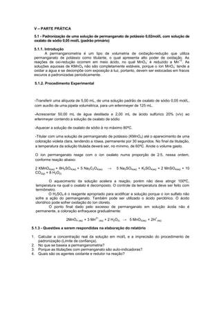 V – PARTE PRÁTICA
5.1 - Padronização de uma solução de permanganato de potássio 0,02mol/L com solução de
oxalato de sódio 0,05 mol/L (padrão primário)
5.1.1. Introdução
A permanganometria é um tipo de volumetria de oxidação-redução que utiliza
permanganato de potássio como titulante, o qual apresenta alto poder de oxidação. As
reações de oxi-redução ocorrem em meio ácido, no qual MnO4
-
é reduzido a Mn
+2
. As
soluções aquosas de KMnO4 não são completamente estáveis, porque o íon MnO4
-
tende a
oxidar a água e se decompõe com exposição à luz, portanto, devem ser estocadas em fracos
escuros e padronizadas periodicamente.
5.1.2. Procedimento Experimental
-Transferir uma alíquota de 5,00 mL, de uma solução padrão de oxalato de sódio 0,05 mol/L,
com auxílio de uma pipeta volumétrica, para um erlenmeyer de 125 mL.
-Acrescentar 50,00 mL de água destilada e 2,00 mL de ácido sulfúrico 20% (v/v) ao
erlenmeyer contendo a solução de oxalato de sódio
-Aquecer a solução de oxalato de sódio à no máximo 80ºC.
-Titular com uma solução de permanganato de potássio (KMnO4) até o aparecimento de uma
coloração violeta clara, tendendo a rósea, permanente por 30 segundos. No final da titulação,
a temperatura da solução titulada deverá ser, no mínimo, de 60ºC. Anote o volume gasto.
O íon permanganato reage com o íon oxalato numa proporção de 2:5, nessa ordem,
conforme reação abaixo:
2 KMnO4(aq) + 8H2SO4(aq) + 5 Na2C2O4(aq) → 5 Na2SO4(aq) + K2SO4(aq) + 2 MnSO4(aq) + 10
CO2(g) + 8 H2O(l)
O aquecimento da solução acelera a reação, porém não deve atingir 100ºC,
temperatura na qual o oxalato é decomposto. O controle da temperatura deve ser feito com
termômetro.
O H2SO4 é o reagente apropriado para acidificar a solução porque o íon sulfato não
sofre a ação do permanganato. Também pode ser utilizado o ácido perclórico. O ácido
clorídrico pode sofrer oxidação do íon cloreto.
O ponto final dado pelo excesso de permanganato em solução ácida não é
permanente, a coloração enfraquece gradualmente:
2MnO4
-
(aq) + 3 Mn
2+
(aq) + 2 H2O(l) → 5 MnO2(aq) + 2H
+
(aq)
5.1.3 - Questões a serem respondidas na elaboração do relatório
1. Calcular a concentração real da solução em mol/L e a imprecisão do procedimento de
padronização (Limite de confiança).
2. No que se baseia a permanganometria?
3. Porque as titulações com permanganato são auto-indicadoras?
4. Quais são os agentes oxidante e redutor na reação?
 