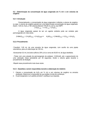 5.2 - Determinação da concentração de água oxigenada em % m/v e em volumes de
oxigênio
5.2.1- Introdução
Comercialmente, a concentração de água oxigenada é referida a volume de oxigênio,
ou seja, o volume de oxigênio gerado por uma determinada concentração de água oxigenada.
Assim, 1,00 mL H2O2 a 100 volumes liberará 100,00 mL de O2 nas CNPT.
2 H2O2 (aq) O2 (g) + 2 H2O (l)
A água oxigenada apesar de ser um agente oxidante pode ser oxidada pelo
permanganato em meio ácido.
2 KMnO4(aq) + 3 H2SO4(aq) + 5 H2O2(aq) K2SO4(aq) + 2 MnSO4(aq) + 5 O2(g) + 8 H2O(l)
5.2.2- Procedimento:
-Transferir 1,00 mL de uma amostra de água oxigenada, com auxílio de uma pipeta
volumétrica, para um erlenmeyer de 125 mL.
-Acrescentar 5,0 mL de ácido sulfúrico 20% (v/v) e cerca de 50,00 mL de água destilada.
-Titular com uma solução de permanganato de potássio ~0,02mol/L até o aparecimento de
uma coloração rósea persistente por 30 segundos. Anote o volume gasto durante o
procedimento de titulação.
-Repetir esse procedimento mais duas vezes.
5.2.3 – Questões a serem respondidas durante a elaboração do relatório
1. Calcule a concentração de H2O2 em % m/v e em volumes de oxigênio na amostra
analisada. Determine a imprecisão de sua análise (Limite de confiança).
2. O permanganato é um padrão primário? Justifique sua resposta.
 