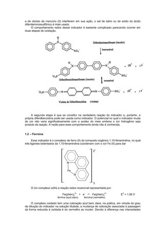 e de cloreto de mercúrio (II) interferem em sua ação, o sal de bário ou de sódio do ácido
difenilaminossulfônico é mais usado.
O comportamento redox desse indicador é bastante complicado parecendo ocorrer em
duas etapas de oxidação.
A segunda etapa é que se constitui na verdadeira reação do indicador e, portanto, a
própria difenilbenzidina pode ser usada como indicador. O potencial no qual o indicador muda
de cor não varia significativamente com a acidez do meio embora o íon hidrogênio seja
produto da reação. A razão para esse comportamento ainda não é conhecida.
1.2 – Ferroína
Esse indicador é o complexo de ferro (II) do composto orgânico 1,10-fenantrolina, no qual
três ligantes bidentados da 1,10-fenantrolina coordenam com o íon Fe (II) para dar
O íon complexo sofre a reação redox reversível representada por:
Fe(phen)3
3+
+ e
-
Fe(phen)3
2+
E
0
= 1,06 V
ferriina (azul claro) ferroína (vermelho)
O complexo oxidado tem uma coloração azul bem clara; na prática, em virtude do grau
de diluição do indicador na solução titulada, a mudança de coloração associada à passagem
da forma reduzida à oxidada é do vermelho ao incolor. Devido à diferença nas intensidades
3
2
+
Fe
N
N
 