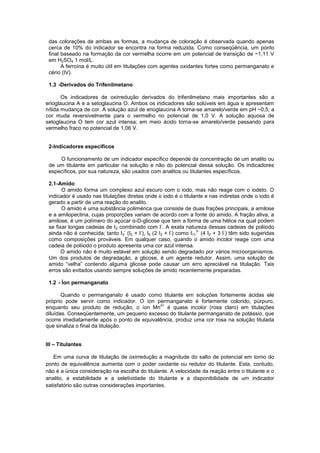 das colorações de ambas as formas, a mudança de coloração é observada quando apenas
cerca de 10% do indicador se encontra na forma reduzida. Como conseqüência, um ponto
final baseado na formação da cor vermelha ocorre em um potencial de transição de ~1,11 V
em H2SO4 1 mol/L.
A ferroína é muito útil em titulações com agentes oxidantes fortes como permanganato e
cério (IV).
1.3 -Derivados do Trifenilmetano
Os indicadores de oxirredução derivados do trifenilmetano mais importantes são a
erioglaucina A e a setoglaucina O. Ambos os indicadores são solúveis em água e apresentam
nítida mudança de cor. A solução azul de erioglaucina A torna-se amarelo/verde em pH ~0,5; a
cor muda reversivelmente para o vermelho no potencial de 1,0 V. A solução aquosa de
setoglaucina O tem cor azul intensa; em meio ácido torna-se amarelo/verde passando para
vermelho fraco no potencial de 1,06 V.
2-Indicadores específicos
O funcionamento de um indicador específico depende da concentração de um analito ou
de um titulante em particular na solução e não do potencial dessa solução. Os indicadores
específicos, por sua natureza, são usados com analitos ou titulantes específicos.
2.1-Amido
O amido forma um complexo azul escuro com o iodo, mas não reage com o iodeto. O
indicador é usado nas titulações diretas onde o iodo é o titulante e nas indiretas onde o iodo é
gerado a partir de uma reação do analito.
O amido é uma substância polimérica que consiste de duas frações principais, a amilose
e a amilopectina, cujas proporções variam de acordo com a fonte do amido. A fração ativa, a
amilose, é um polímero do açúcar α-D-glicose que tem a forma de uma hélice na qual podem
se fixar longas cadeias de I2 combinado com I
-
. A exata natureza dessas cadeias de poliiodo
ainda não é conhecida; tanto I3
-
(I2 + I
-
), I5 (2 I2 + I
-
) como I11
3-
(4 I2 + 3 I
-
) têm sido sugeridas
como composições prováveis. Em qualquer caso, quando o amido incolor reage com uma
cadeia de poliiodo o produto apresenta uma cor azul intensa.
O amido não é muito estável em solução sendo degradado por vários microorganismos.
Um dos produtos de degradação, a glicose, é um agente redutor. Assim, uma solução de
amido “velha” contendo alguma glicose pode causar um erro apreciável na titulação. Tais
erros são evitados usando sempre soluções de amido recentemente preparadas.
1.2 - Íon permanganato
Quando o permanganato é usado como titulante em soluções fortemente ácidas ele
próprio pode servir como indicador. O íon permanganato é fortemente colorido, púrpuro,
enquanto seu produto de redução, o íon Mn
2+
é quase incolor (rosa claro) em titulações
diluídas. Conseqüentemente, um pequeno excesso do titulante permanganato de potássio, que
ocorre imediatamente após o ponto de equivalência, produz uma cor rosa na solução titulada
que sinaliza o final da titulação.
III – Titulantes
Em uma curva de titulação de oxirredução a magnitude do salto de potencial em torno do
ponto de equivalência aumenta com o poder oxidante ou redutor do titulante. Esta, contudo,
não é a única consideração na escolha do titulante. A velocidade da reação entre o titulante e o
analito, a estabilidade e a seletividade do titulante e a disponibilidade de um indicador
satisfatório são outras considerações importantes.
 