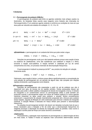 1-Oxidantes
1.1 - Permanganato de potássio (KMnO4)
O permanganato de potássio está entre os agentes oxidantes mais antigos usados na
titulometria. As titulações feitas usando esse reagente como titulante são chamadas de
Permanganimetria. É um poderoso agente oxidante e conforme as condições do meio em que
atua pode ser reduzido aos estados de oxidação +2, +3, +4 e +6.
pH < 2 MnO4
-
+ 8 H
+
+ 5 e
-
Mn
2+
+ 4 H2O E
0
= 1,51V
5 < pH < 9 MnO4
-
+ 4 H
+
+ 3 e
-
MnO2 (s) + 2 H2O E
0
= 1,68V
pH > 12 MnO4
-
+ e
-
MnO4
2-
E
0
= 0,56V
MnO4
2-
+ 2 H2O + 2 e
-
MnO2 (s) + 4 OH
-
E
0
= 0,60V
a)Estabilidade: o permanganato é um oxidante tão forte que pode oxidar a água:
4 MnO4
-
+ 2 H2O 4 MnO2 (s) + 3 O2 (g) + 4 OH
-
Soluções de permanganato muito puro são bastante estáveis porque essa reação é lenta
na ausência de catalisadores. Uma das substâncias que catalisam a reação é o MnO2
tornando a reação auto-catalítica. A reação também é catalisada por luz de certos
comprimentos de onda, um processo chamado de decomposição fotoquímica.
O permanganato é instável na presença de Mn
2+
, seu produto de redução em solução
fortemente ácida:
2 MnO4
-
+ 3 Mn
2+
+ H2O 5 MnO2 (s) + 4 H
+
Felizmente, essa reação é lenta e, embora possa alterar significativamente a concentração de
uma solução de permanganato em um período de alguns dias, não compete com reações
rápidas envolvendo o permanganato como titulante.
b)Preparação e estocagem
Soluções de permanganato são preparadas a partir do sal de potássio que não é
disponível com grau de pureza de um padrão primário. Certas precauções devem ser
tomadas para evitar o efeito catalítico indesejável do dióxido de manganês e da luz. O dióxido
de manganês é um contaminante comum no permanganato sólido e pode também ser
produzido quando o permanganato reage com traços de matéria orgânica ou outros agentes
redutores presentes na água usada para preparar a solução. Muitos procedimentos
prescrevem o aquecimento da solução recentemente preparada até a fervura para acelerar
essas reações, seguido de filtração em vidro sinterizado para remover o dióxido de manganês
insolúvel. A solução filtrada é estocada em frasco âmbar para prevenir a decomposição
fotoquímica.
As soluções de permanganato também não devem ser deixadas na bureta mais do que o
tempo necessário para a titulação a fim de evitar que a decomposição fotoquímica do
reagente provoque a deposição de dióxido de manganês sobre as paredes. Caso ocorra a
deposição a bureta pode ser limpa com ácido clorídrico concentrado.
c)Aplicações:
Provavelmente, a aplicação mais importante do permanganato é a determinação de ferro
em meio ácido. A Tabela 8 mostra as espécies mais comumente determinadas usando
 