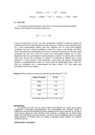 CaC2O4 (s) + 2 H
+
Ca
2+
+ H2C2O4
5 H2C204 + 2 MnO4
-
+ 6 H
+
10 CO2 (g) + 8 H2O + 2 Mn
2+
1.2 - Cério (IV)
Em soluções de ácido perclórico o cério (IV) é o mais forte dos titulantes oxidantes.
Embora a semi-reação é comumente escrita como
Ce
4+
+ e
-
Ce
3+
é pouco provável que o íon Ce
4+
(ou mais corretamente, Ce(H2O)n
4+
) exista em solução em
extensão apreciável. A alta densidade de carga (carga por unidade de área superficial) desse
íon o torna especialmente atrativo para íons negativos com os quais forma ligações
covalentes. Isso tem o efeito de estabilizar o cério (IV) e tornar a sua redução mais difícil.
Como conseqüência da complexação com ânions, o potencial de eletrodo de uma semi-célula
consistindo de cério (IV) e cério (III), ambos com concentração analítica de 1,0 mol/L,
depende do tipo e da concentração do ácido presente no sistema. Os valores para os ácidos
fortes mais comuns são mostrados na Tabela 9. O potencial de eletrodo para o ácido
perclórico é o maior porque o ânion perclorato é mais pobre dos agentes complexantes
listados e, conseqüentemente, exerce um menor efeito de estabilização sobre o cério (IV).
Para ser consistente com a representação dos outros cátions, Ce
4+
será usado para
representar cério (IV) em solução.
Tabela 9- Efeito do ácido no potencial de eletrodo da semicélula Ce
4+
/ Ce
3+
Ácido (1,0 mol/L) E
0
(V) *
HClO4 1,70
HNO3 1,61
H2SO4 1,44
HCl 1,28
*concentração analítica de Ce4+
e Ce3+
é de 1,0 mol/L
a)Estabilidade:
As soluções de cério (IV) em ácido sulfúrico são estáveis por vários anos quando
preparadas e estocadas apropriadamente. As concentrações das soluções nítricas e
sulfúricas de sais de cério decrescem poucos centésimos por cento a cada dia. O íon cério é
muito menos estável em ácido clorídrico onde acontece a oxidação do íon cloreto. Essa
reação não é tão rápida a ponto de impedir o uso do íon cério em titulações onde o íon cloreto
esteja presente, no entanto, deve ser evitada a estocagem desse oxidante em soluções
contendo esse íon.
b)Preparação e estocagem:
 